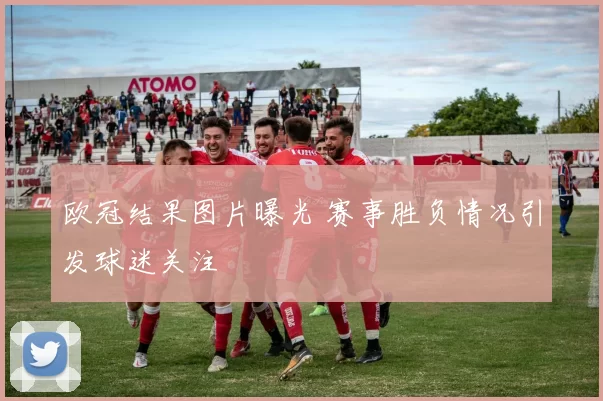 欧冠结果图片曝光 赛事胜负情况引发球迷关注