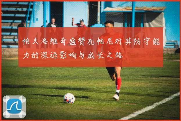 帕夫洛维奇盛赞孔帕尼对其防守能力的深远影响与成长之路