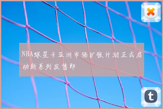 NBA球星卡亚洲市场扩张计划正式启动新系列发售即