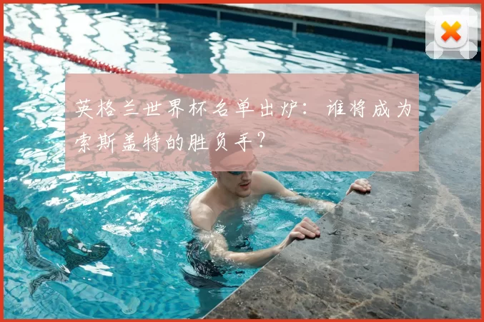 英格兰世界杯名单出炉：谁将成为索斯盖特的胜负手？