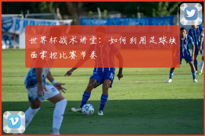世界杯战术讲堂：如何利用足球块面掌控比赛节奏