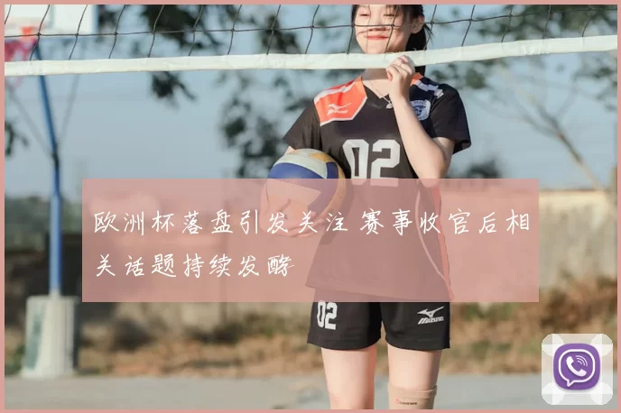欧洲杯落盘引发关注 赛事收官后相关话题持续发酵