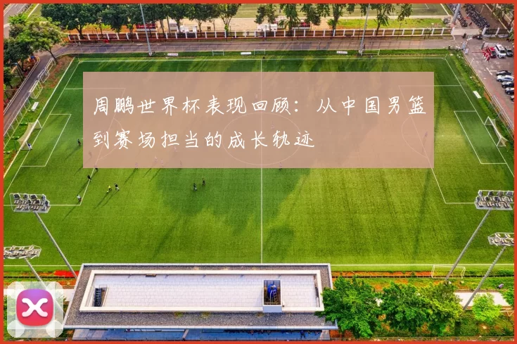 周鹏世界杯表现回顾:从中国男篮到赛场担当的成长轨迹