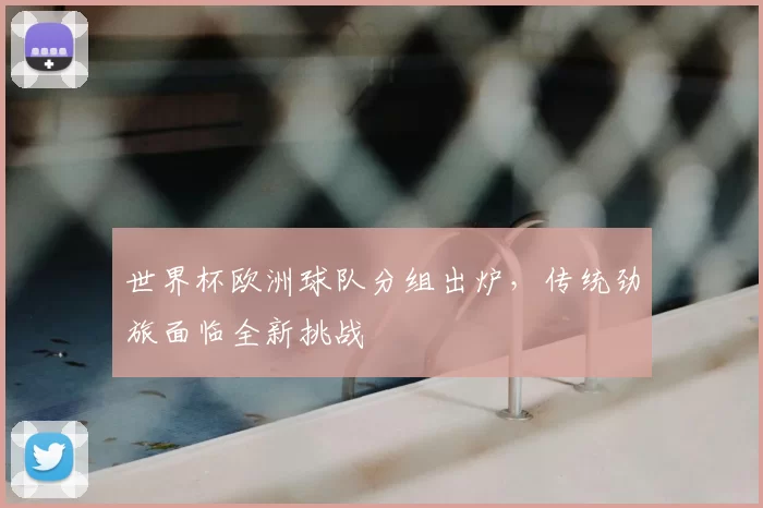 世界杯欧洲球队分组出炉,传统劲旅面临全新挑战