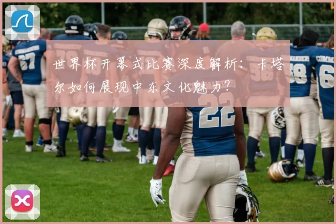 世界杯开幕式比赛深度解析:卡塔尔如何展现中东文化魅力?
