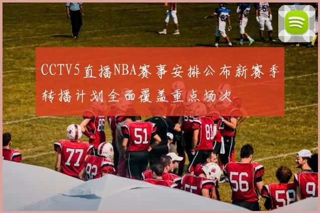 CCTV5直播NBA赛事安排公布新赛季转播计划全面覆盖重点场次