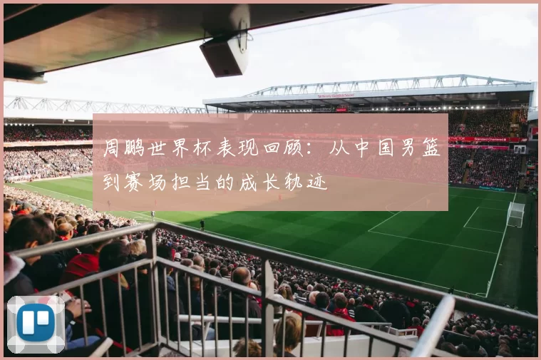 周鹏世界杯表现回顾:从中国男篮到赛场担当的成长轨迹