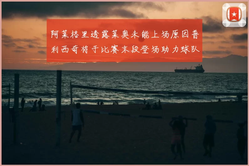 阿莱格里透露莱奥未能上场原因普利西奇将于比赛末段登场助力球队