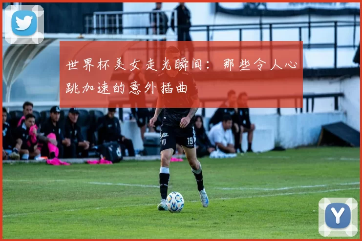 世界杯美女走光瞬间:那些令人心跳加速的意外插曲