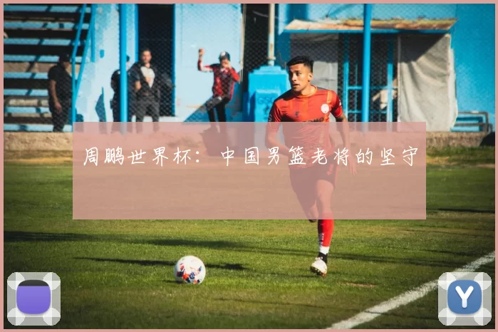周鹏世界杯:中国男篮老将的坚守