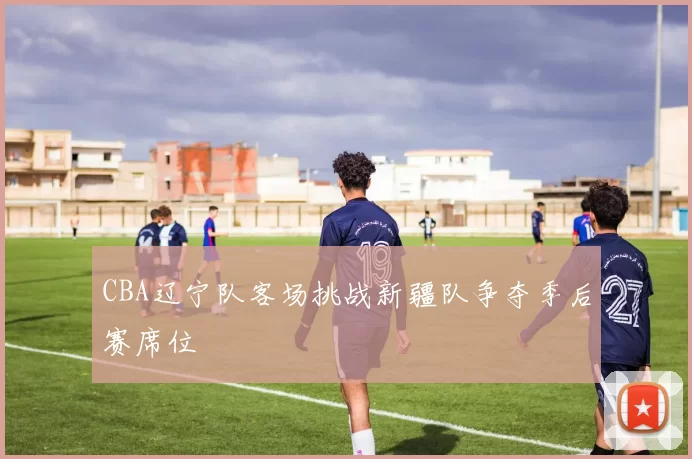 CBA辽宁队客场挑战新疆队争夺季后赛席位