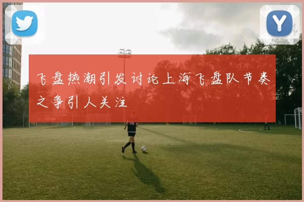 飞盘热潮引发讨论上海飞盘队节奏之争引人关注