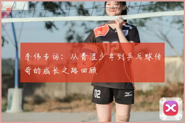 李伟专访:从青涩少年到乒乓球传奇的成长之路回顾