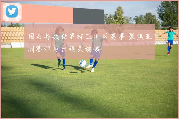 国足备战世界杯亚洲区赛事 聚焦亚洲赛程与出线关键战