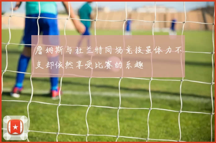 詹姆斯与杜兰特同场竞技虽体力不支却依然享受比赛的乐趣