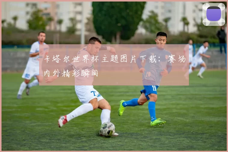 卡塔尔世界杯主题图片下载：赛场内外精彩瞬间