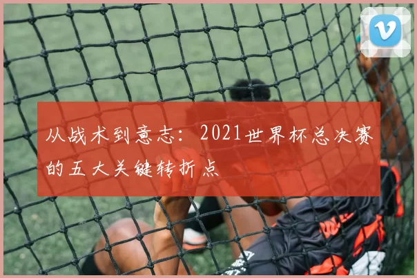 从战术到意志：2021世界杯总决赛的五大关键转折点