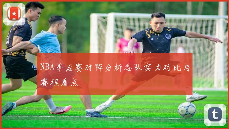NBA季后赛对阵分析各队实力对比与赛程看点