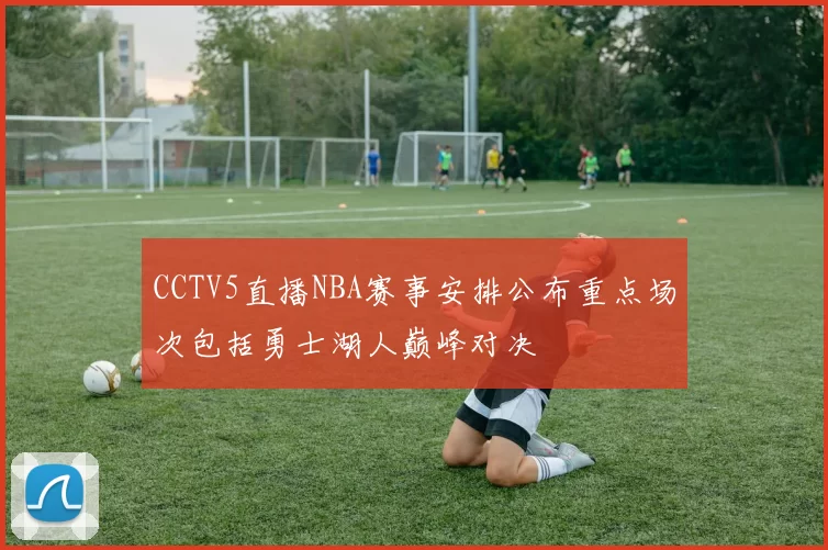 CCTV5直播NBA赛事安排公布重点场次包括勇士湖人巅峰对决