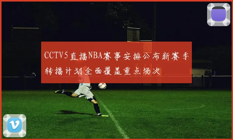 CCTV5直播NBA赛事安排公布新赛季转播计划全面覆盖重点场次
