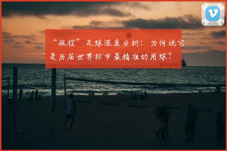 “旅程”足球深度分析：为何说它是历届世界杯中最精准的用球？