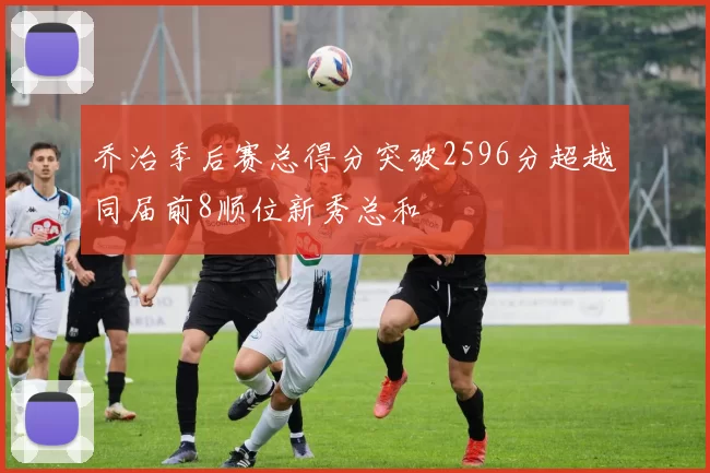乔治季后赛总得分突破2596分超越同届前8顺位新秀总和