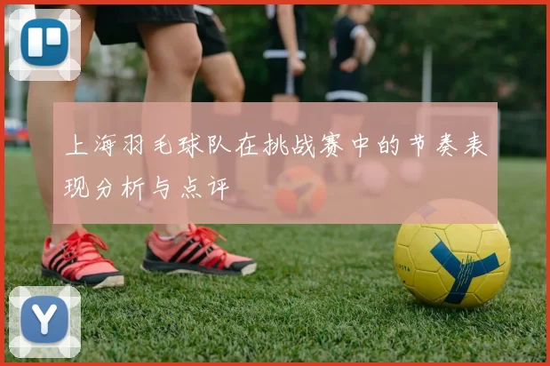 上海羽毛球队在挑战赛中的节奏表现分析与点评