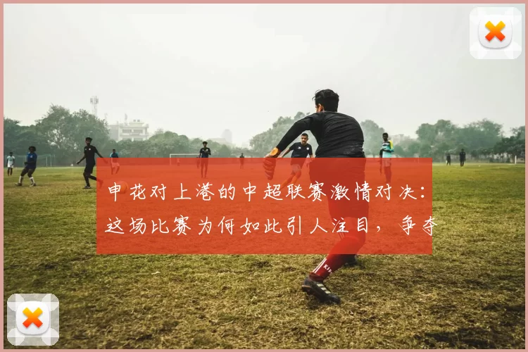 申花对上港的中超联赛激情对决:这场比赛为何如此引人注目,争夺战的背后故事