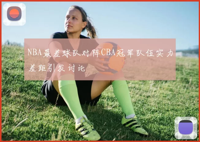 NBA最差球队对阵CBA冠军队伍实力差距引发讨论