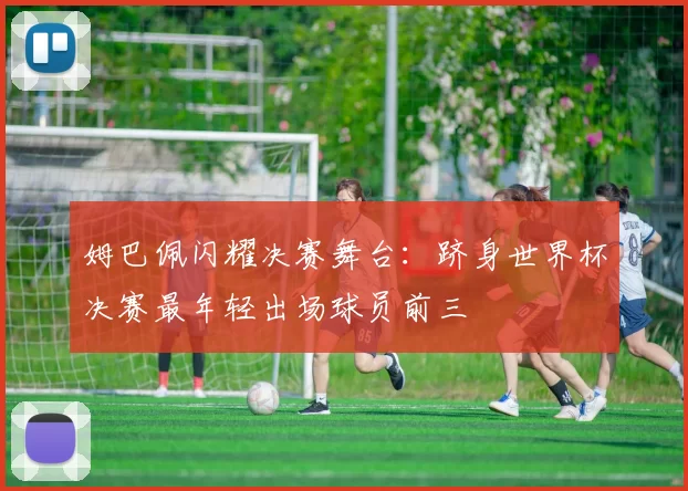 姆巴佩闪耀决赛舞台：跻身世界杯决赛最年轻出场球员前三