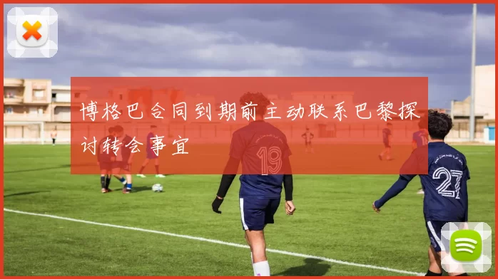博格巴合同到期前主动联系巴黎探讨转会事宜