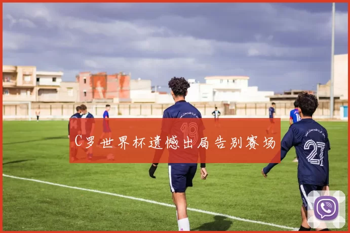 C罗世界杯遗憾出局告别赛场