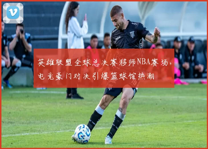 英雄联盟全球总决赛移师NBA赛场,电竞豪门对决引爆篮球馆热潮