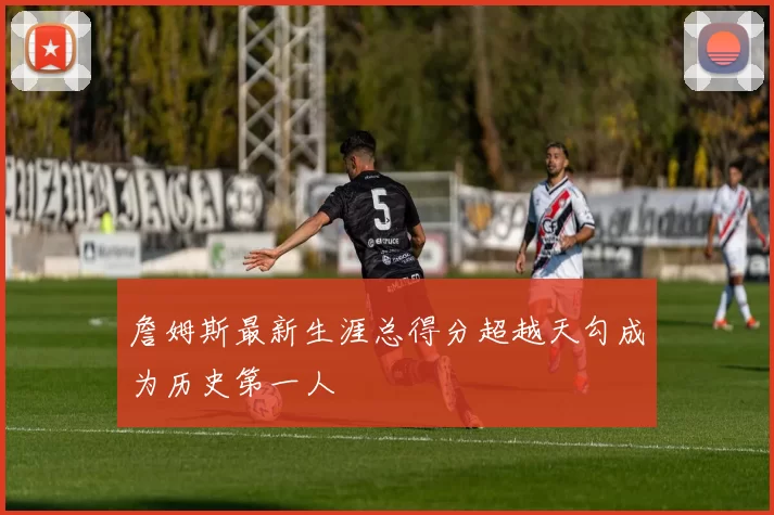 詹姆斯最新生涯总得分超越天勾成为历史第一人