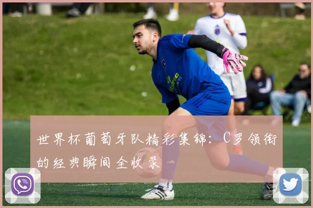 世界杯葡萄牙队精彩集锦:C罗领衔的经典瞬间全收录