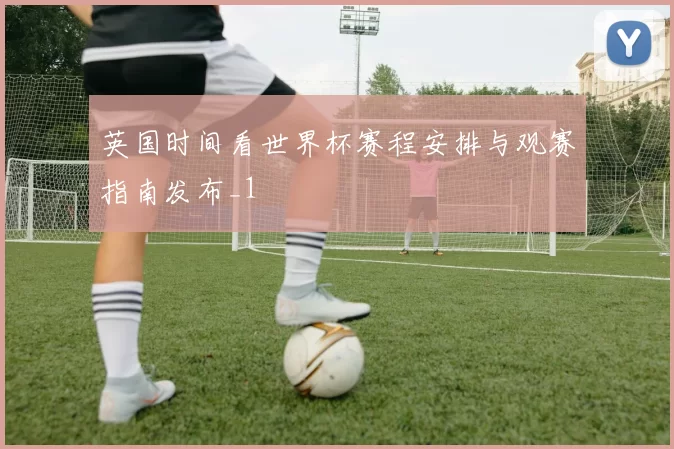 英国时间看世界杯赛程安排与观赛指南发布_1