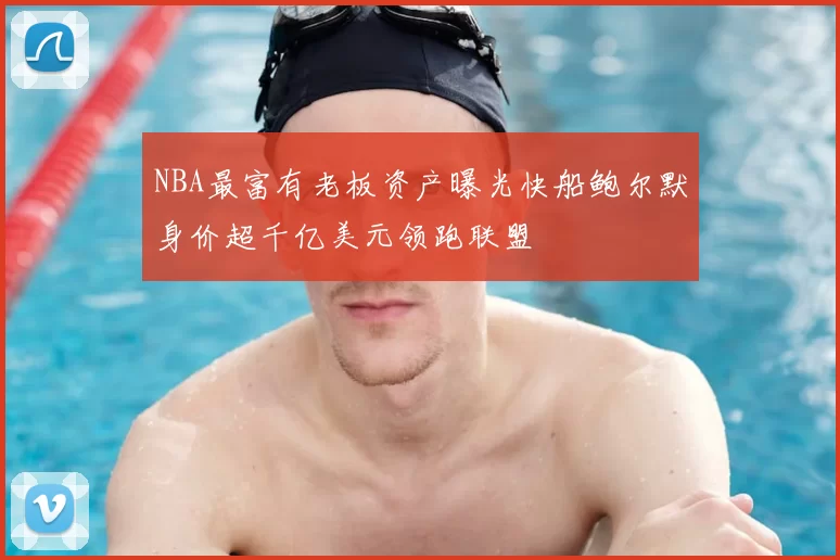 NBA最富有老板资产曝光快船鲍尔默身价超千亿美元领跑联盟