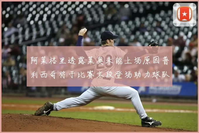阿莱格里透露莱奥未能上场原因普利西奇将于比赛末段登场助力球队
