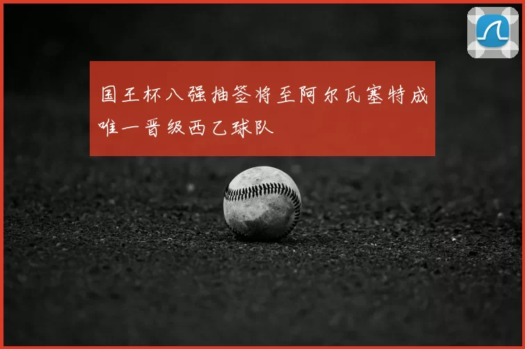 国王杯八强抽签将至阿尔瓦塞特成唯一晋级西乙球队