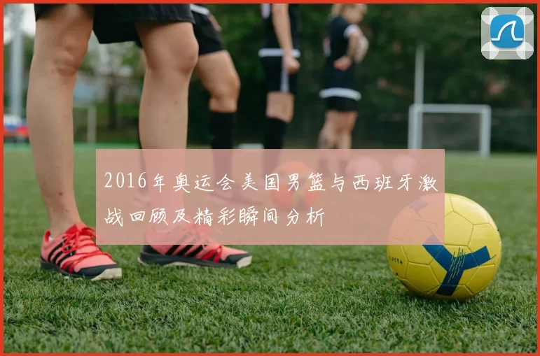 2016年奥运会美国男篮与西班牙激战回顾及精彩瞬间分析