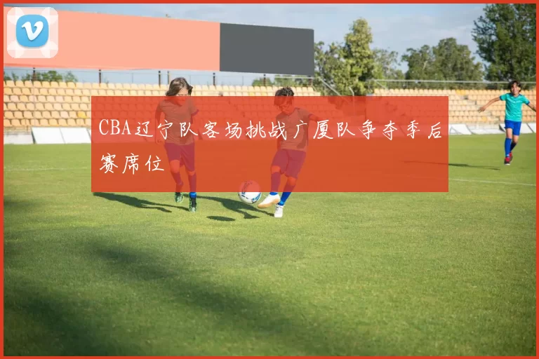 CBA辽宁队客场挑战广厦队争夺季后赛席位