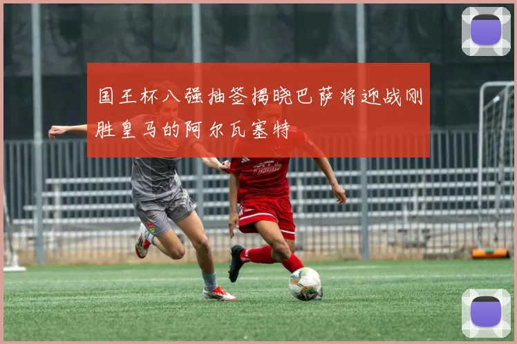 国王杯八强抽签揭晓巴萨将迎战刚胜皇马的阿尔瓦塞特