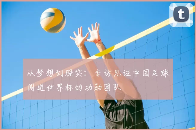 从梦想到现实:专访见证中国足球闯进世界杯的功勋团队
