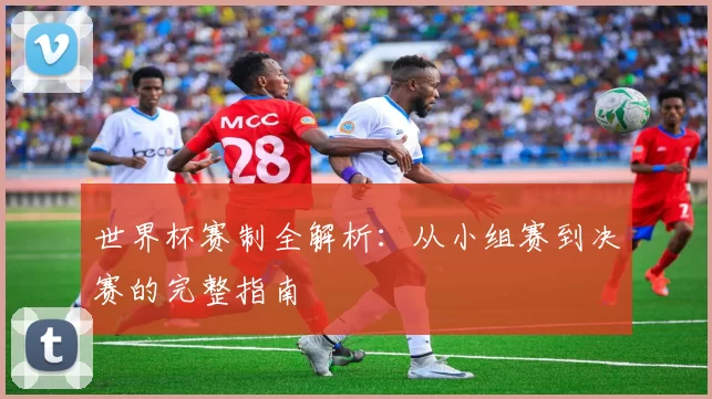 世界杯赛制全解析:从小组赛到决赛的完整指南