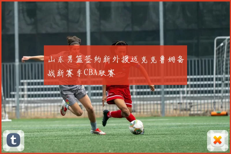 山东男篮签约新外援迈克克鲁姆备战新赛季CBA联赛