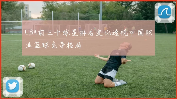 CBA前三十球星排名变化透视中国职业篮球竞争格局