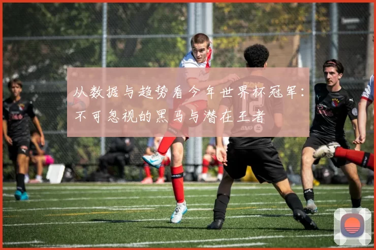 从数据与趋势看今年世界杯冠军:不可忽视的黑马与潜在王者