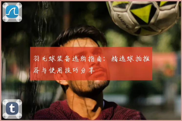羽毛球装备选购指南：精选球拍推荐与使用技巧分享