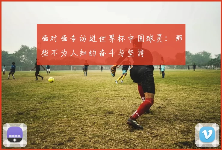 面对面专访进世界杯中国球员:那些不为人知的奋斗与坚持
