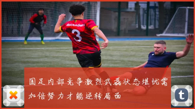 国足内部竞争激烈武磊状态堪忧需加倍努力才能逆转局面